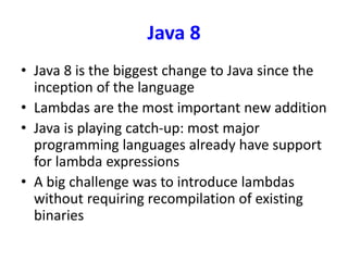 Java 8
• Java 8 is the biggest change to Java since the
inception of the language
• Lambdas are the most important new addition
• Java is playing catch-up: most major
programming languages already have support
for lambda expressions
• A big challenge was to introduce lambdas
without requiring recompilation of existing
binaries
 
