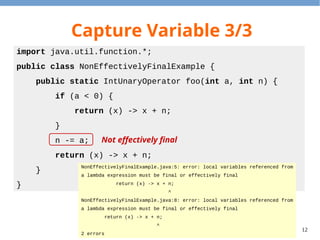 12
Capture Variable 3/3
import java.util.function.*;
public class NonEffectivelyFinalExample {
public static IntUnaryOperator foo(int a, int n) {
if (a < 0) {
return (x) -> x + n;
}
n -= a;
return (x) -> x + n;
}
}
NonEffectivelyFinalExample.java:5: error: local variables referenced from
a lambda expression must be final or effectively final
return (x) -> x + n;
^
NonEffectivelyFinalExample.java:8: error: local variables referenced from
a lambda expression must be final or effectively final
return (x) -> x + n;
^
2 errors
Not effectively final
 