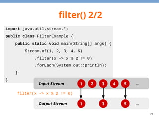 22
filter() 2/2
import java.util.stream.*;
public class FilterExample {
public static void main(String[] args) {
Stream.of(1, 2, 3, 4, 5)
.filter(x -> x % 2 != 0)
.forEach(System.out::println);
}
}
1 2 3 4 5
1 3 5
Input Stream
Output Stream
…
…
filter(x -> x % 2 != 0)
 