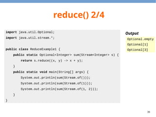 39
reduce() 2/4
import java.util.Optional;
import java.util.stream.*;
public class ReduceExample1 {
public static Optional<Integer> sum(Stream<Integer> s) {
return s.reduce((x, y) -> x + y);
}
public static void main(String[] args) {
System.out.println(sum(Stream.of()));
System.out.println(sum(Stream.of(1)));
System.out.println(sum(Stream.of(1, 2)));
}
}
Output
Optional.empty
Optional[1]
Optional[3]
 
