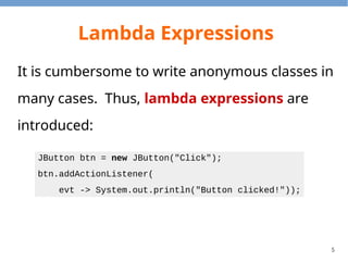 5
Lambda Expressions
It is cumbersome to write anonymous classes in
many cases. Thus, lambda expressions are
introduced:
JButton btn = new JButton("Click");
btn.addActionListener(
evt -> System.out.println("Button clicked!"));
 