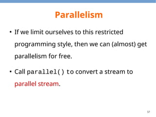 57
Parallelism Example
public class ParallelExample {
public static long sumSeq(long[] array) {
return Arrays.stream(array).sum();
}
public static long sumPar(long[] array) {
return Arrays.stream(array).parallel().sum();
}
public static void main(String[] args) {
int size = 40000000;
long[] array = new long[size];
for (int i = 0; i < size; ++i) array[i] = i;
long startSeq = System.nanoTime();
long resSeq = sumSeq(array);
long durationSeq = System.nanoTime() - startSeq;
long startPar = System.nanoTime();
long resPar = sumPar(array);
long durationPar = System.nanoTime() - startPar;
}
}
Output
resultSeq: 799999980000000
resultPar: 799999980000000
durationSeq: 58598502
durationPar: 21206305
 