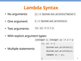 6
Lambda Syntax
●
No arguments:
●
One argument:
●
Two arguments:
●
With explicit argument types:
●
Multiple statements:
() -> System.out.println("Hello")
s -> System.out.println(s)
(x, y) -> x + y
(Integer x, Integer y) -> x + y
(x, y) -> {
System.out.println(x);
System.out.println(y);
return (x + y);
}
 