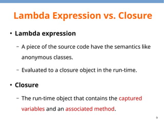 9
Lambda Expression vs. Closure
●
Lambda expression
– A piece of the source code have the semantics like
anonymous classes.
– Evaluated to a closure object in the run-time.
●
Closure
– The run-time object that contains the captured
variables and an associated method.
 