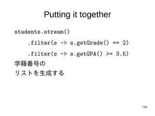 198
Putting it together
students.stream()
.filter(s -> s.getGrade() == 2)
.filter(s -> s.getGPA() >= 3.5)
学籍番号の
リストを生成する
 