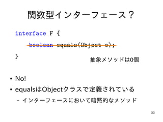 33
関数型インターフェース？
interface F {
boolean equals(Object o);
}
● No!
● equalsはObjectクラスで定義されている
– インターフェースにおいて暗黙的なメソッド
抽象メソッドは0個
 