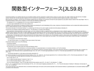 36
関数型インターフェース(JLS9.8)
A functional interface is an interface that has just one abstract method, and thus represents a single function contract. (In some cases, this "single" method may take the form of multiple
abstract methods with override-equivalent signatures (8.4.2) inherited from superinterfaces; in this case, the inherited methods logically represent a single method.)
More precisely, for interface I, let M be the set of abstract methods that are members of I but that do not have the same signature as any public instance method of the class Object. Then I is
a functional interface if there exists a method m in M for which the following conditions hold:
The signature of m is a subsignature (8.4.2) of every method's signature in M.
m is return-type-substitutable (8.4.5) for every method in M.
In addition to the usual process of creating an interface instance by declaring (8.1) and instantiating (15.9) a class, instances of functional interfaces can be created with lambda expressions
(15.27), method references (15.28), or constructor references.
The function descriptor of a functional interface I is a method type (8.2) that can be used to legally override (8.4.8) the abstract method(s) of I.
Let M be the set of abstract methods defined above for I. The descriptor of I consists of the following:
Type parameters, formal parameters, and return types: Let m be a method in M with i) a signature that is a subsignature of every method's signature in M and ii) a return type that is a
subtype of every method's return type in M (after adapting for any type parameters (8.4.4)); if no such method exists, then let m be a method in M that i) has a signature that is a subsignature
of every method's signature in M and ii) is return-type-substitutable for every method in M. Then the descriptor's type parameters, formal parameter types, and return type are as given by m.
Thrown types: The descriptor's thrown types are derived from the throws clauses of the methods in M. If the descriptor is generic, these clauses are first adapted to the type parameters of
the descriptor (8.4.4); if the descriptor is not generic but at least one method in M is, these clauses are first erased. Then the descriptor's thrown types include every type, E, satisfying the
following constraints:
E is mentioned in one of the throws clauses.
For each throws clause, E is a subtype of some type named in that clause.
A functional interface type is one of the following:
A functional interface
A parameterization (4.5) of a functional interface
An intersection (4.9) of interface types that meets the following criteria:
Exactly one element of the intersection is a functional interface, or a parameterization of a functional interface. Let F be this interface.
A notional interface, I, that extends all the interfaces in the intersection would be a functional interface. If any of the intersection elements is a parameterized type, then I is generic: for
each element of the intersection that is a parameterized type J<A1...An>, let P1...Pn be the type parameters of J; then P1...Pn are also type parameters of I, and I extends the type
J<P1...Pn>.
The function descriptor of I is the same as the function descriptor of F.
The function descriptor of a parameterized functional interface, F<A1...An>, where A1...An are type arguments (4.5.1), is derived as follows. Let P1...Pn be the type parameters of F; types
T1...Tn are derived from the type arguments according to the following rules (for 1 ≤ i ≤ n):
If Ai is a type, then Ti = Ai.
If Ai is a upper-bounded wildcard ? extends Ui, then Ti = Ui.
If Ai is a lower-bounded wildcard ? super Li, then Ti = Li.
If Ai is an unbound wildcard ?, then if Pi has upper bound Bi that mentions none of P1...Pn, then Ti = Bi; otherwise, Ti = Object.
If F<T1...Tn> is a well-formed type, then the descriptor of F<A1...An> is the result of applying substitution [P1:=T1, ..., Pn:=Tn] to the descriptor of interface F. Otherwise, the descriptor of
F<A1...An> is undefined.
The function descriptor of an intersection that is a functional interface type is the same as the function descriptor of the functional interface or parameterization of a functional interface that is
an element of the intersection.
 