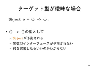 45
ターゲット型が曖昧な場合
Object o = () -> {};
● () -> {}の型として
– Objectが予期される
– 関数型インターフェースが予期されない
– 何を実装したらいいのかわからない
 