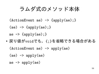 56
ラムダ式のメソッド本体
(ActionEvent ae) -> {apply(ae);}
(ae) -> {apply(ae);}
ae -> {apply(ae);}
● 戻り値がvoidでも，{;}を省略できる場合がある
(ActionEvent ae) -> apply(ae)
(ae) -> apply(ae)
ae -> apply(ae)
 