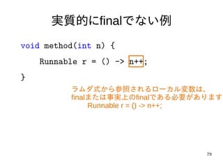 79
実質的にfinalでない例
void method(int n) {
Runnable r = () -> n++;
}
ラムダ式から参照されるローカル変数は、
finalまたは事実上のfinalである必要があります
Runnable r = () -> n++;
 