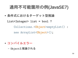 90
適用不可能箇所の例(JavaSE7)
● 条件式におけるターゲット型推論
List<Integer> list = bool ?
Collections.<Object>emptyList() :
new ArrayList<Object>();
● コンパイルエラー
– Objectと推論される
 