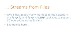 ... Streams from Files
Java 8 has added many methods to the classes in
the java.io and java.nio.file packages to support
I/O operations using Streams.
Example is here...
 