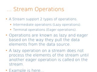 ... Stream Operations
A Stream support 2 types of operations.
Intermediate operations (Lazy operations).
Terminal operations (Eager operations).
Operations are known as lazy and eager
based on the way they pull the data
elements from the data source.
A lazy operation on a stream does not
process the elements of the stream until
another eager operation is called on the
stream.
Example is here...
 