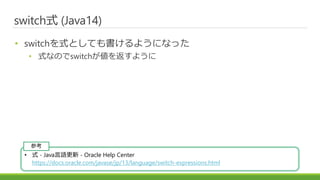 switch式 (Java14)
• switchを式としても書けるようになった
• 式なのでswitchが値を返すように
• 式 - Java言語更新 - Oracle Help Center
https://docs.oracle.com/javase/jp/13/language/switch-expressions.html
参考
 