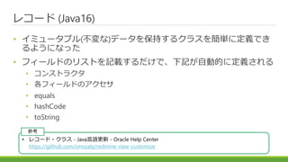 レコード (Java16)
• イミュータブル(不変な)データを保持するクラスを簡単に定義でき
るようになった
• フィールドのリストを記載するだけで、下記が自動的に定義される
• コンストラクタ
• 各フィールドのアクセサ
• equals
• hashCode
• toString
• レコード・クラス - Java言語更新 - Oracle Help Center
https://github.com/onozaty/redmine-view-customize
参考
 