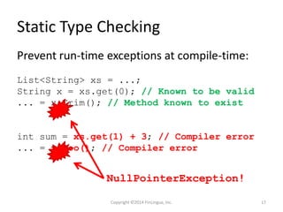Static Type Checking
Prevent run-time exceptions at compile-time:
List<String> xs = ...;
String x = xs.get(0); // Known to be valid
... = x.Trim(); // Method known to exist
int sum = xs.get(1) + 3; // Compiler error
... = x.Foo(); // Compiler error
NullPointerException!
Copyright ©2014 FinLingua, Inc. 17
 