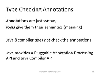 Type Checking Annotations
Annotations are just syntax,
tools give them their semantics (meaning)
Java 8 compiler does not check the annotations
Java provides a Pluggable Annotation Processing
API and Java Compiler API
Copyright ©2014 FinLingua, Inc. 19
 