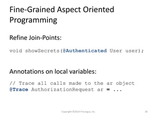 Fine-Grained Aspect Oriented
Programming
Annotations on local variables:
Copyright ©2014 FinLingua, Inc. 30
// Trace all calls made to the ar object
@Trace AuthorizationRequest ar = ...
Refine Join-Points:
void showSecrets(@Authenticated User user);
 