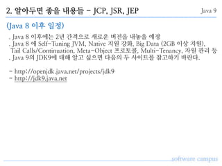 2. 알아두면 좋을 내용들 - JCP, JSR, JEP
software campus
Java 9
(Java 8 이후 일정)
. Java 8 이후에는 2년 간격으로 새로운 버전을 내놓을 예정
. Java 8 에 Self-Tuning JVM, Native 지원 강화, Big Data (2GB 이상 지원),
Tail Calls/Continuation, Meta-Object 프로토콜, Multi-Tenancy, 자원 관리 등
. Java 9의 JDK9에 대해 알고 싶으면 다음의 두 사이트를 참고하기 바란다.
- http://openjdk.java.net/projects/jdk9 
- http://jdk9.java.net
 