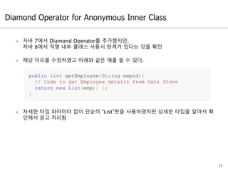  자바 7에서 Diamond Operator를 추가했지만,
자바 8에서 익명 내부 클래스 사용시 한계가 있다는 것을 확인
 해당 이슈를 수정하였고 아래와 같은 예를 들 수 있다.
 자세한 타입 파라미터 없이 단순히 "List"만을 사용하였지만 상세한 타입을 알아서 확
인해서 읽고 처리함
15
public List getEmployee(String empid){
// Code to get Employee details from Data Store
return new List(emp){ };
}
 