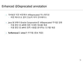  자바8과 이전 버전에서 @Deprecated 어느테이션
◦ 어떤 메서드도 없이 단순히 마커 인터페이스
 Java SE 9에서 Oracle Corporation은 @Deprecated 주석을 강화
◦ 지원 중단 된 API에 대한 자세한 정보를 제공
◦ 지원 중단 된 API의 정적 사용을 분석하는 도구를 제공
 forRemoval고 since가 추가됨 (정보 제공)
18
 