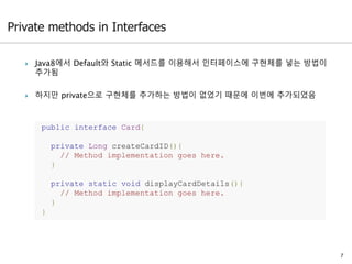  Java8에서 Default와 Static 메서드를 이용해서 인터페이스에 구현체를 넣는 방법이
추가됨
 하지만 private으로 구현체를 추가하는 방법이 없었기 때문에 이번에 추가되었음
7
public interface Card{
private Long createCardID(){
// Method implementation goes here.
}
private static void displayCardDetails(){
// Method implementation goes here.
}
}
 