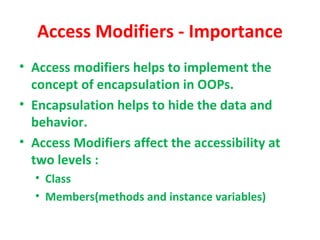 Access Modifiers - Importance
• Access modifiers helps to implement the
  concept of encapsulation in OOPs.
• Encapsulation helps to hide the data and
  behavior.
• Access Modifiers affect the accessibility at
  two levels :
  • Class
  • Members(methods and instance variables)
 