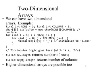 26
Two-Dimensional
Arrays
• We can have two-dimensional
arrays. Example:
final int ROWS = 3; final int COLUMNS = 3;
char[][] ticTacToe = new char[ROWS][COLUMNS]; //
declare
for (int i = 0; i < ROWS; i++) {
for (int j = 0; j < COLUMNS; j++) {
ticTacToe[i][j] = ‘_’; // Initialize to ‘blank’
}
}
// Tic-tac-toe logic goes here (with ‘X’s, ‘O’s)
• ticTacToe.length returns number of rows;
ticTacToe[0].length returns number of columns
• Higher-dimensional arrays are possible too
 