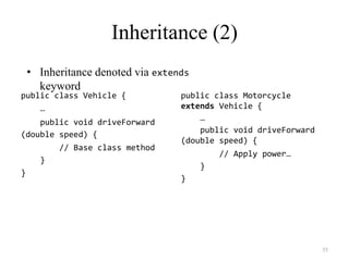 35
Inheritance (2)
public class Vehicle {
…
public void driveForward
(double speed) {
// Base class method
}
}
public class Motorcycle
extends Vehicle {
…
public void driveForward
(double speed) {
// Apply power…
}
}
• Inheritance denoted via extends
keyword
 