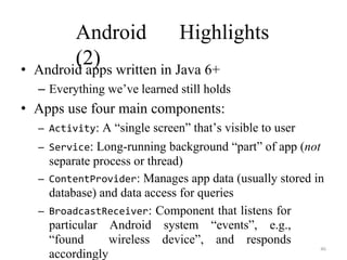 46
Android Highlights
(2)
• Android apps written in Java 6+
– Everything we’ve learned still holds
• Apps use four main components:
– Activity: A “single screen” that’s visible to user
– Service: Long-running background “part” of app (not
separate process or thread)
– ContentProvider: Manages app data (usually stored in
database) and data access for queries
– BroadcastReceiver: Component that listens for
particular Android system “events”, e.g.,
“found wireless device”, and responds
accordingly
 