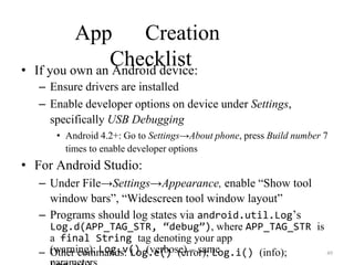 App Creation
Checklist
• If you own an Android device:
– Ensure drivers are installed
– Enable developer options on device under Settings,
specifically USB Debugging
• Android 4.2+: Go to Settings→About phone, press Build number 7
times to enable developer options
• For Android Studio:
– Under File→Settings→Appearance, enable “Show tool
window bars”, “Widescreen tool window layout”
– Programs should log states via android.util.Log’s
Log.d(APP_TAG_STR, “debug”), where APP_TAG_STR is
a final String tag denoting your app
– Other commands: Log.e() (error); Log.i() (info);
(warning); Log.v() (verbose) – same 49
 