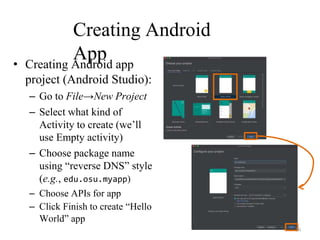 Creating Android
App
• Creating Android app
project (Android Studio):
– Go to File→New Project
– Select what kind of
Activity to create (we’ll
use Empty activity)
– Choose package name
using “reverse DNS” style
(e.g., edu.osu.myapp)
– Choose APIs for app
– Click Finish to create “Hello
World” app
50
 
