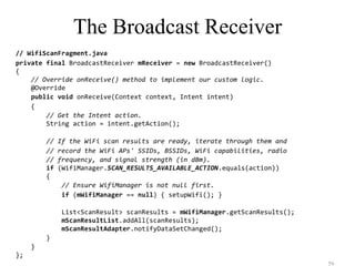 The Broadcast Receiver
// WifiScanFragment.java
private final BroadcastReceiver mReceiver = new BroadcastReceiver()
{
// Override onReceive() method to implement our custom logic.
@Override
public void onReceive(Context context, Intent intent)
{
// Get the Intent action.
String action = intent.getAction();
// If the WiFi scan results are ready, iterate through them and
// record the WiFi APs' SSIDs, BSSIDs, WiFi capabilities, radio
// frequency, and signal strength (in dBm).
if (WifiManager.SCAN_RESULTS_AVAILABLE_ACTION.equals(action))
{
// Ensure WifiManager is not null first.
if (mWifiManager == null) { setupWifi(); }
List<ScanResult> scanResults = mWifiManager.getScanResults();
mScanResultList.addAll(scanResults);
mScanResultAdapter.notifyDataSetChanged();
}
}
};
59
 