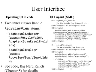 User Interface
Updating UI in code
• Two inner classes handle
RecyclerView items:
– ScanResultAdapter
(extends RecyclerView.
Adapter<ScanResultHold
er>)
– ScanResultHolder
(extends
RecyclerView.ViewHolde
r)
• See code, Big Nerd Ranch
(Chapter 8) for details
UI Layout (XML)
<!-- fragment_wifi_scan.xml
(for the RecyclerView fragment) -->
<?xml version="1.0" encoding="utf-8"?>
<LinearLayout
android:layout_width="match_parent"
android:layout_height="match_parent” >
<android.support.v7.widget.RecyclerView
android:id="@+id/scan_result_recyclerview"
android:layout_width="match_parent"
android:layout_height="match_parent"/>
</LinearLayout>
<!-- item_wifi_scan.xml
(for each RecyclerView item) -->
<?xml version="1.0" encoding="utf-8"?>
<LinearLayout
android:layout_width="match_parent"
android:layout_height="wrap_content” >
<TextView
android:id="@+id/scan_result_textview"
android:layout_width="match_parent"
android:layout_height="wrap_content"
android:text="TextView"/>
</LinearLayout> 60
 