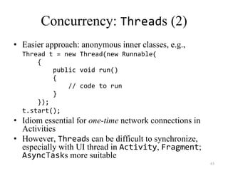 63
Concurrency: Threads (2)
• Easier approach: anonymous inner classes, e.g.,
Thread t = new Thread(new Runnable(
{
public void run()
{
// code to run
}
});
t.start();
• Idiom essential for one-time network connections in
Activities
• However, Threads can be difficult to synchronize,
especially with UI thread in Activity, Fragment;
AsyncTasks more suitable
 