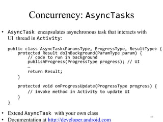 64
Concurrency: AsyncTasks
• AsyncTask encapsulates asynchronous task that interacts with
UI thread in Activity:
public class AsyncTask<ParamsType, ProgressType, ResultType> {
protected Result doInBackground(ParamType param) {
// code to run in background
publishProgress(ProgressType progress); // UI
…
return Result;
}
protected void onProgressUpdate(ProgressType progress) {
// invoke method in Activity to update UI
}
}
• Extend AsyncTask with your own class
• Documentation at http://developer.android.com
 