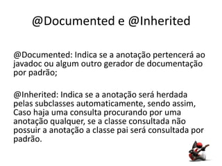@Documented e @Inherited

@Documented: Indica se a anotação pertencerá ao
javadoc ou algum outro gerador de documentação
por padrão;

@Inherited: Indica se a anotação será herdada
pelas subclasses automaticamente, sendo assim,
Caso haja uma consulta procurando por uma
anotação qualquer, se a classe consultada não
possuir a anotação a classe pai será consultada por
padrão.
 