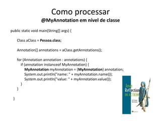 Como processar
                    @MyAnnotation em nível de classe
public static void main(String[] args) {

     Class aClass = Pessoa.class;

     Annotation[] annotations = aClass.getAnnotations();

     for (Annotation annotation : annotations) {
       if (annotation instanceof MyAnnotation) {
           MyAnnotation myAnnotation = (MyAnnotation) annotation;
           System.out.println("name: " + myAnnotation.name());
           System.out.println("value: " + myAnnotation.value());
       }
     }

 }
 