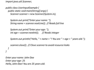 import java.util.Scanner;
public class UserInputExample {
public static void main(String[] args) {
Scanner scanner = new Scanner(System.in);
System.out.print("Enter your name: ");
String name = scanner.nextLine(); // Reads full line
System.out.print("Enter your age: ");
int age = scanner.nextInt(); // Reads integer
System.out.println("Hello, " + name + "! You are " + age + " years old.");
scanner.close(); // Close scanner to avoid resource leaks
}
}
Enter your name: John Doe
Enter your age: 25
Hello, John Doe! You are 25 years old.
 