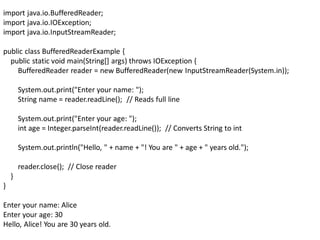 import java.io.BufferedReader;
import java.io.IOException;
import java.io.InputStreamReader;
public class BufferedReaderExample {
public static void main(String[] args) throws IOException {
BufferedReader reader = new BufferedReader(new InputStreamReader(System.in));
System.out.print("Enter your name: ");
String name = reader.readLine(); // Reads full line
System.out.print("Enter your age: ");
int age = Integer.parseInt(reader.readLine()); // Converts String to int
System.out.println("Hello, " + name + "! You are " + age + " years old.");
reader.close(); // Close reader
}
}
Enter your name: Alice
Enter your age: 30
Hello, Alice! You are 30 years old.
 