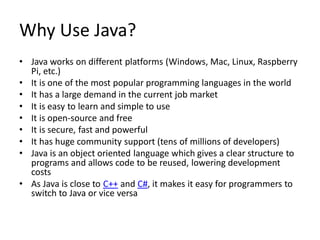 Why Use Java?
• Java works on different platforms (Windows, Mac, Linux, Raspberry
Pi, etc.)
• It is one of the most popular programming languages in the world
• It has a large demand in the current job market
• It is easy to learn and simple to use
• It is open-source and free
• It is secure, fast and powerful
• It has huge community support (tens of millions of developers)
• Java is an object oriented language which gives a clear structure to
programs and allows code to be reused, lowering development
costs
• As Java is close to C++ and C#, it makes it easy for programmers to
switch to Java or vice versa
 