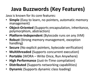 Java Buzzwords (Key Features)
Java is known for its core features:
• Simple (Easy to learn, no pointers, automatic memory
management)
• Object-Oriented (Supports encapsulation, inheritance,
polymorphism, abstraction)
• Platform-Independent (Bytecode runs on any JVM)
• Robust (Strong memory management, exception
handling)
• Secure (No explicit pointers, bytecode verification)
• Multithreaded (Supports concurrent execution)
• Portable (WORA – Write Once, Run Anywhere)
• High Performance (Just-In-Time compilation)
• Distributed (Supports networking capabilities)
• Dynamic (Supports dynamic class loading)
 