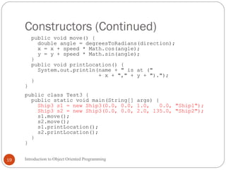 Constructors (Continued)
Introduction to Object Oriented Programming19
public void move() {
double angle = degreesToRadians(direction);
x = x + speed * Math.cos(angle);
y = y + speed * Math.sin(angle);
}
public void printLocation() {
System.out.println(name + " is at ("
+ x + "," + y + ").");
}
}
public class Test3 {
public static void main(String[] args) {
Ship3 s1 = new Ship3(0.0, 0.0, 1.0, 0.0, "Ship1");
Ship3 s2 = new Ship3(0.0, 0.0, 2.0, 135.0, "Ship2");
s1.move();
s2.move();
s1.printLocation();
s2.printLocation();
}
}
 