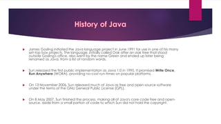  James Gosling initiated the Java language project in June 1991 for use in one of his many
set-top box projects. The language, initially called Oak after an oak tree that stood
outside Gosling's office, also went by the name Green and ended up later being
renamed as Java, from a list of random words.
 Sun released the first public implementation as Java 1.0 in 1995. It promised Write Once,
Run Anywhere (WORA), providing no-cost run-times on popular platforms.
 On 13 November 2006, Sun released much of Java as free and open source software
under the terms of the GNU General Public License (GPL).
 On 8 May 2007, Sun finished the process, making all of Java's core code free and open-
source, aside from a small portion of code to which Sun did not hold the copyright.
 