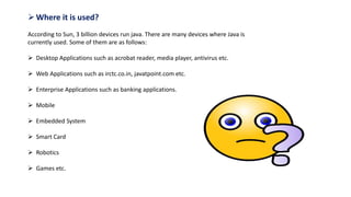 Where it is used?
According to Sun, 3 billion devices run java. There are many devices where Java is
currently used. Some of them are as follows:
 Desktop Applications such as acrobat reader, media player, antivirus etc.
 Web Applications such as irctc.co.in, javatpoint.com etc.
 Enterprise Applications such as banking applications.
 Mobile
 Embedded System
 Smart Card
 Robotics
 Games etc.
 
