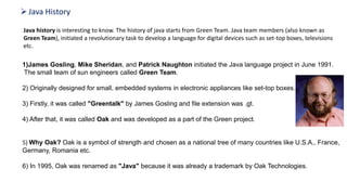 Java History
Java history is interesting to know. The history of java starts from Green Team. Java team members (also known as
Green Team), initiated a revolutionary task to develop a language for digital devices such as set-top boxes, televisions
etc.
1)James Gosling, Mike Sheridan, and Patrick Naughton initiated the Java language project in June 1991.
The small team of sun engineers called Green Team.
2) Originally designed for small, embedded systems in electronic appliances like set-top boxes.
3) Firstly, it was called "Greentalk" by James Gosling and file extension was .gt.
4) After that, it was called Oak and was developed as a part of the Green project.
Why "Oak" name
5) Why Oak? Oak is a symbol of strength and chosen as a national tree of many countries like U.S.A., France,
Germany, Romania etc.
6) In 1995, Oak was renamed as "Java" because it was already a trademark by Oak Technologies.
Why "Java" name
 