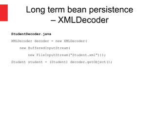 Long term bean persistence
– XMLDecoder
StudentDecoder.java
XMLDecoder decoder = new XMLDecoder(
new BufferedInputStream(
new FileInputStream(“Student.xml”)));
Student student = (Student) decoder.getObject();
 