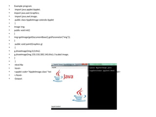 • Example program:
• import java.applet.Applet;
• import java.awt.Graphics;
• import java.awt.Image;
• public class AppletImage extends Applet
• {
• Image img;
• public void init()
• {
• img=getImage(getDocumentBase(),getParameter("img"));
• }
• public void paint(Graphics g)
• {
• g.drawImage(img,0,0,this);
• g.drawImage(img,150,150,300,140,this);//scaled image.
• }
• }
• Html file
• html>
• <applet code="AppletImage.class" height=300 width=300> <param name="img" value="java.png"> </applet>
• </html>
• Output:
 