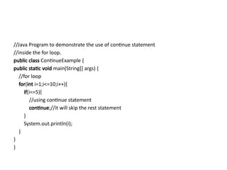 //Java Program to demonstrate the use of continue statement
//inside the for loop.
public class ContinueExample {
public static void main(String[] args) {
//for loop
for(int i=1;i<=10;i++){
if(i==5){
//using continue statement
continue;//it will skip the rest statement
}
System.out.println(i);
}
}
}
 