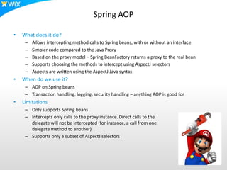 Spring AOP
• What does it do?
– Allows intercepting method calls to Spring beans, with or without an interface
– Simpler code compared to the Java Proxy
– Based on the proxy model – Spring BeanFactory returns a proxy to the real bean
– Supports choosing the methods to intercept using AspectJ selectors
– Aspects are written using the AspectJ Java syntax
• When do we use it?
– AOP on Spring beans
– Transaction handling, logging, security handling – anything AOP is good for
• Limitations
– Only supports Spring beans
– Intercepts only calls to the proxy instance. Direct calls to the
delegate will not be intercepted (for instance, a call from one
delegate method to another)
– Supports only a subset of AspectJ selectors
 